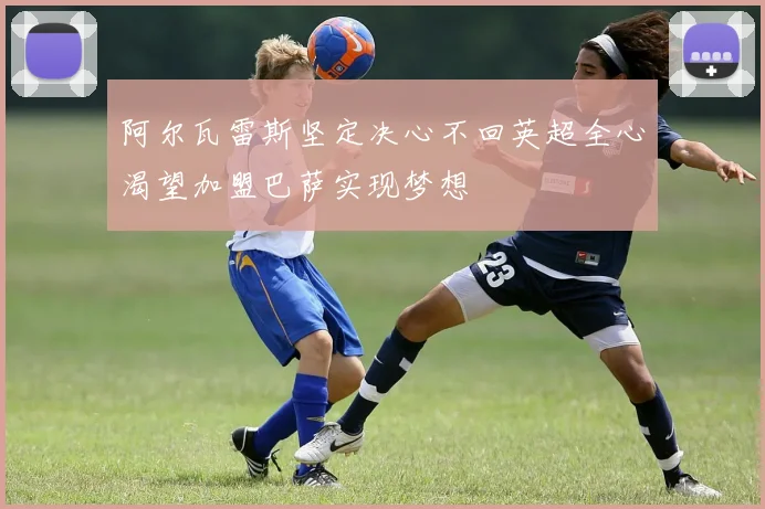 阿尔瓦雷斯坚定决心不回英超全心渴望加盟巴萨实现梦想