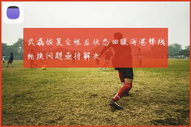 武磊恢复合练后状态回暖海港锋线轮换问题亟待解决