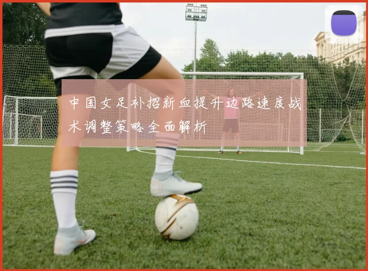 中国女足补招新血提升边路速度战术调整策略全面解析