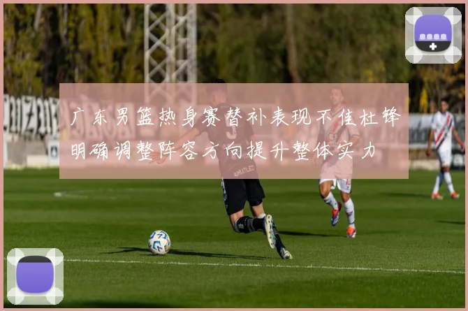 广东男篮热身赛替补表现不佳杜锋明确调整阵容方向提升整体实力