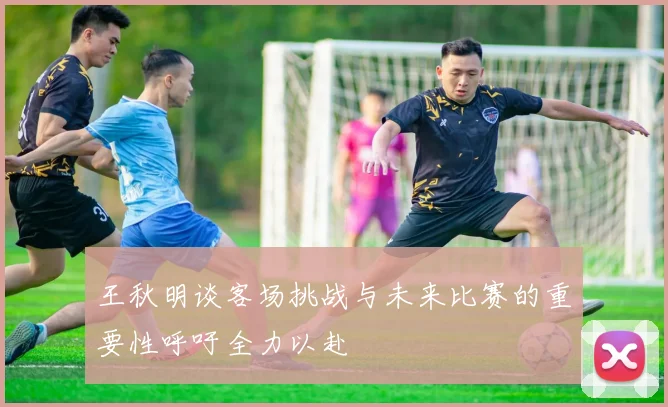 王秋明谈客场挑战与未来比赛的重要性呼吁全力以赴