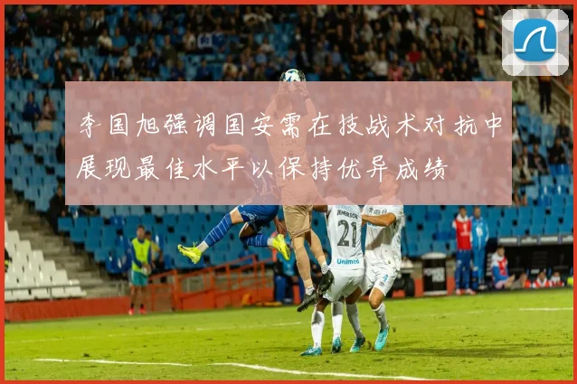 李国旭强调国安需在技战术对抗中展现最佳水平以保持优异成绩