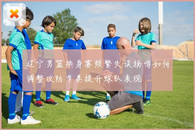 辽宁男篮热身赛频繁失误杨鸣如何调整攻防节奏提升球队表现