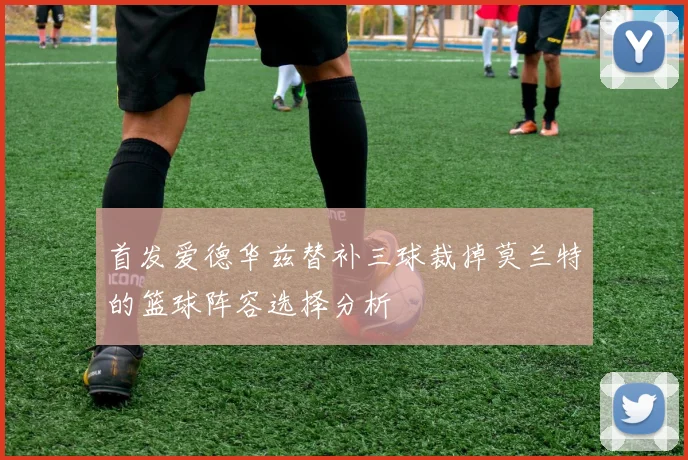 首发爱德华兹替补三球裁掉莫兰特的篮球阵容选择分析